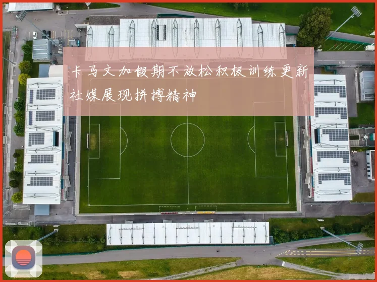 卡马文加假期不放松积极训练更新社媒展现拼搏精神
