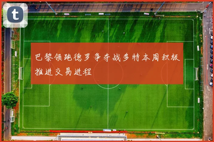 巴黎领跑德罗争夺战多特本周积极推进交易进程