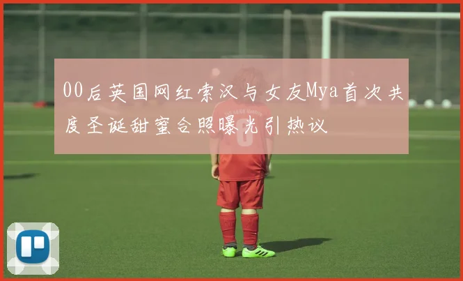 00后英国网红索汉与女友Mya首次共度圣诞甜蜜合照曝光引热议