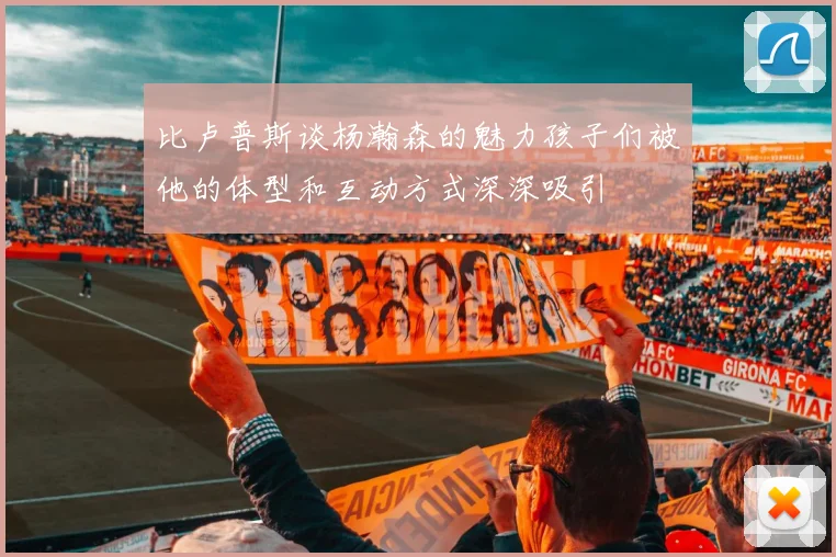 比卢普斯谈杨瀚森的魅力孩子们被他的体型和互动方式深深吸引