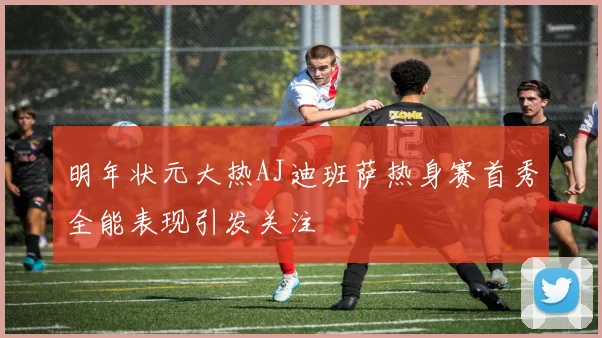 明年状元大热AJ迪班萨热身赛首秀全能表现引发关注