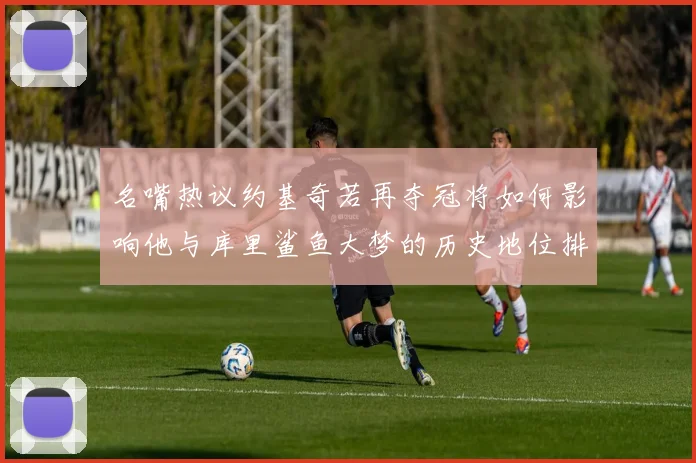 名嘴热议约基奇若再夺冠将如何影响他与库里鲨鱼大梦的历史地位排名