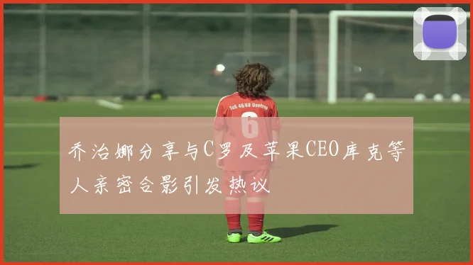 乔治娜分享与C罗及苹果CEO库克等人亲密合影引发热议