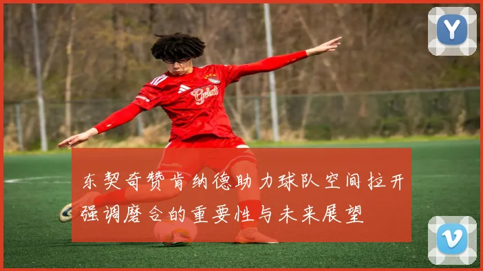 东契奇赞肯纳德助力球队空间拉开强调磨合的重要性与未来展望