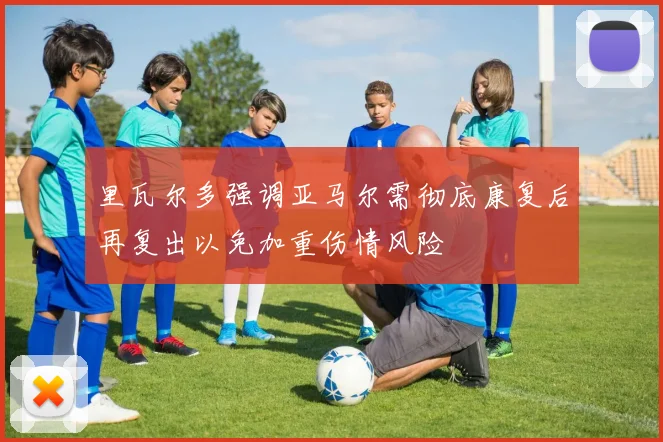 里瓦尔多强调亚马尔需彻底康复后再复出以免加重伤情风险