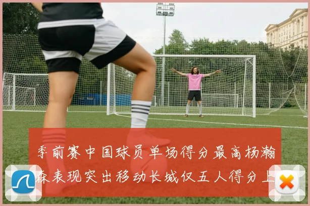 季前赛中国球员单场得分最高杨瀚森表现突出移动长城仅五人得分上双
