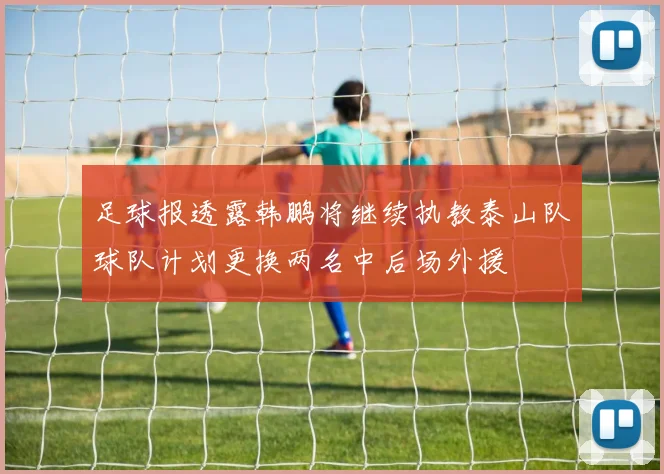 足球报透露韩鹏将继续执教泰山队球队计划更换两名中后场外援