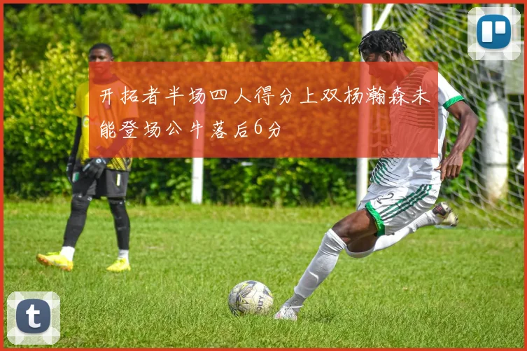 开拓者半场四人得分上双杨瀚森未能登场公牛落后6分