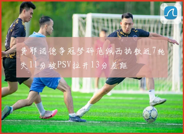 费耶诺德争冠梦碎范佩西执教近7轮失11分被PSV拉开13分差距