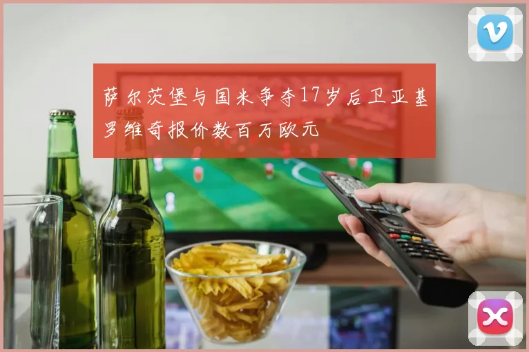 萨尔茨堡与国米争夺17岁后卫亚基罗维奇报价数百万欧元