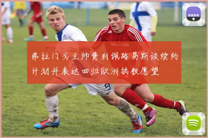 弗拉门戈主帅费利佩路易斯谈续约计划并表达回归欧洲执教愿望