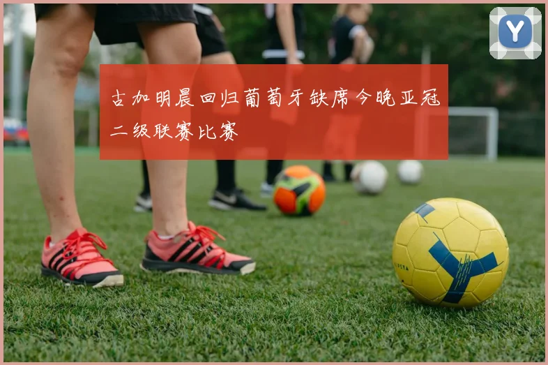 古加明晨回归葡萄牙缺席今晚亚冠二级联赛比赛