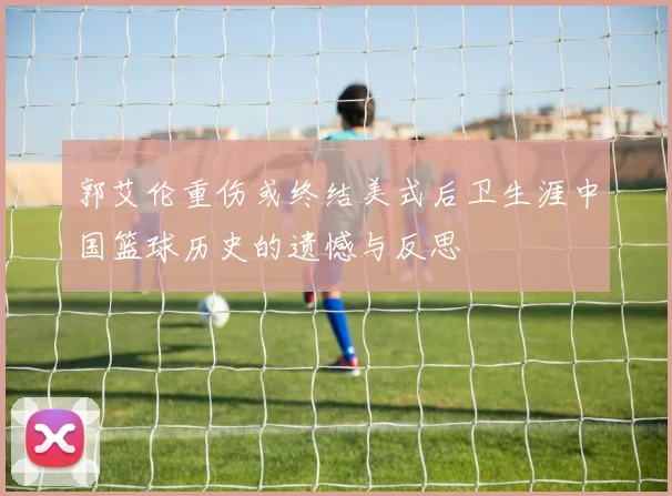 郭艾伦重伤或终结美式后卫生涯中国篮球历史的遗憾与反思