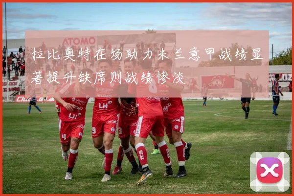 拉比奥特在场助力米兰意甲战绩显著提升缺席则战绩惨淡