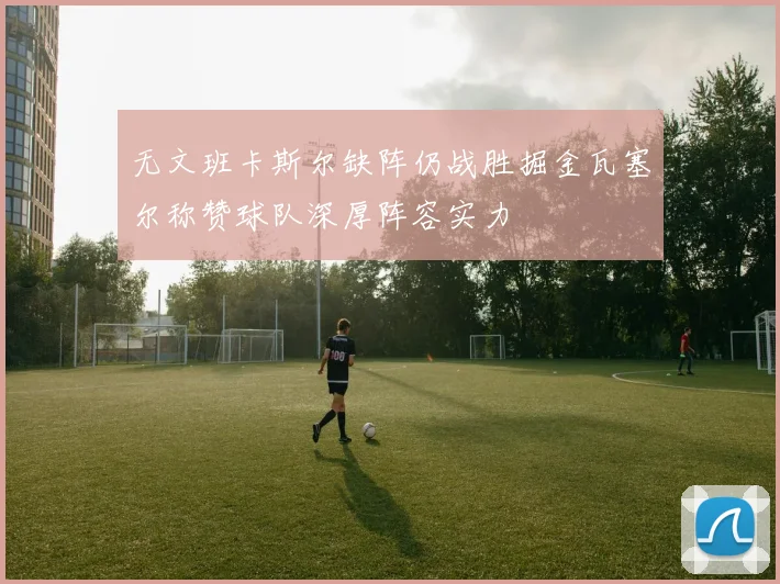 无文班卡斯尔缺阵仍战胜掘金瓦塞尔称赞球队深厚阵容实力