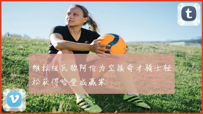 维拉纽瓦称阿伦为空接奇才骑士轻松获得哈登成赢家