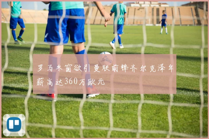 罗马冬窗欲引曼联前锋齐尔克泽年薪高达360万欧元