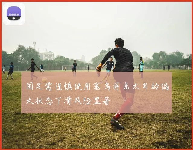 国足需谨慎使用塞鸟蒋光太年龄偏大状态下滑风险显著