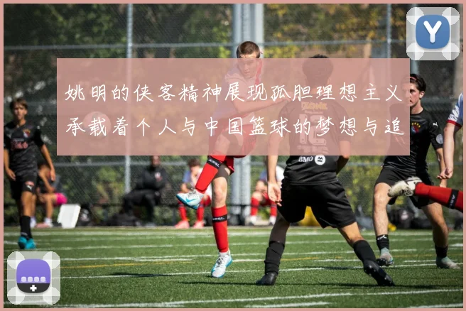 姚明的侠客精神展现孤胆理想主义承载着个人与中国篮球的梦想与追求