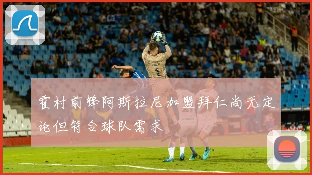 霍村前锋阿斯拉尼加盟拜仁尚无定论但符合球队需求