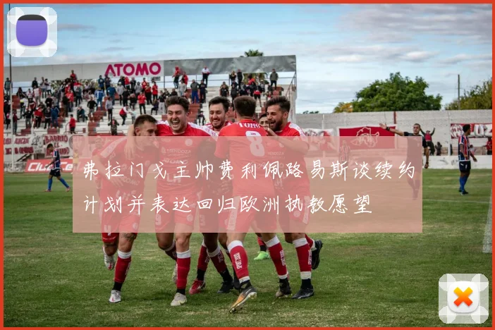 弗拉门戈主帅费利佩路易斯谈续约计划并表达回归欧洲执教愿望