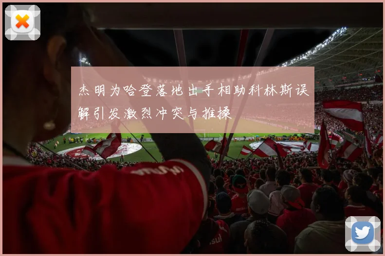 杰明为哈登落地出手相助科林斯误解引发激烈冲突与推搡