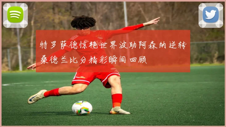 特罗萨德惊艳世界波助阿森纳逆转桑德兰比分精彩瞬间回顾