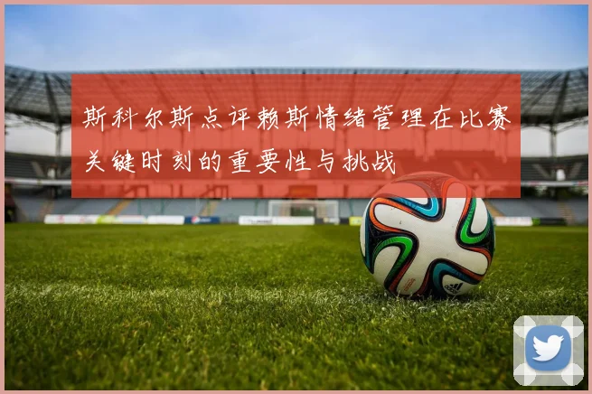 斯科尔斯点评赖斯情绪管理在比赛关键时刻的重要性与挑战
