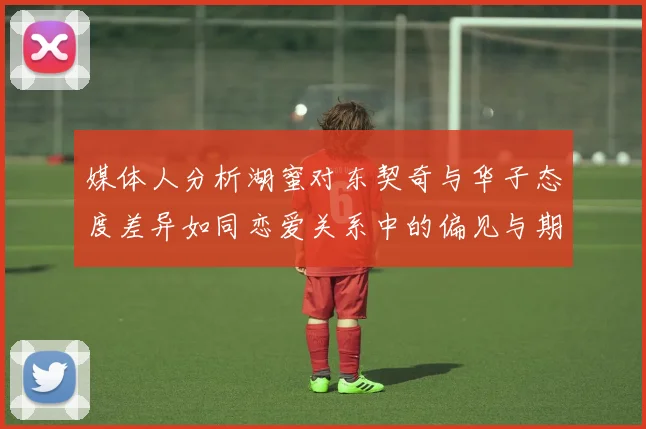 媒体人分析湖蜜对东契奇与华子态度差异如同恋爱关系中的偏见与期待