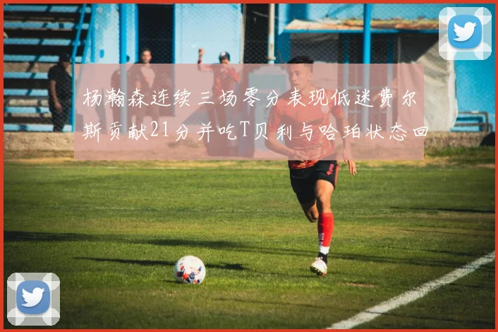 杨瀚森连续三场零分表现低迷费尔斯贡献21分并吃T贝利与哈珀状态回暖