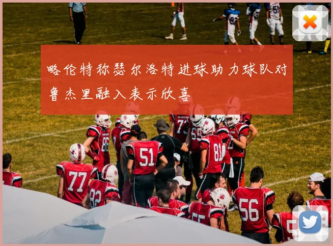 略伦特称瑟尔洛特进球助力球队对鲁杰里融入表示欣喜