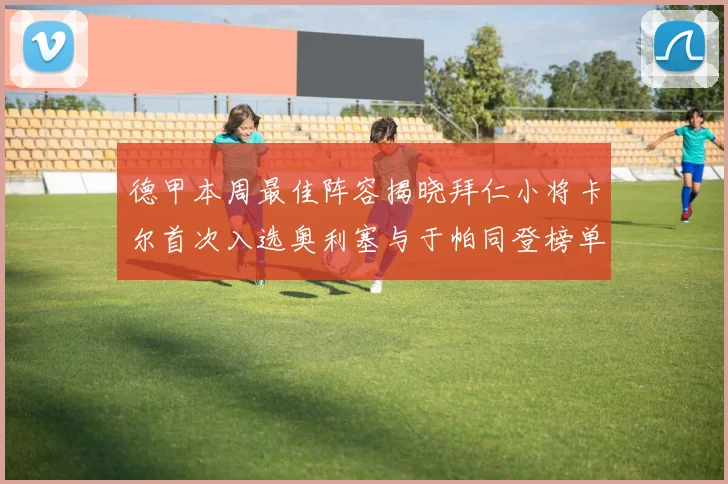 德甲本周最佳阵容揭晓拜仁小将卡尔首次入选奥利塞与于帕同登榜单