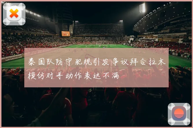 泰国队防守犯规引发争议拜合拉木模仿对手动作表达不满