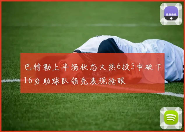 巴特勒上半场状态火热6投5中砍下16分助球队领先表现抢眼