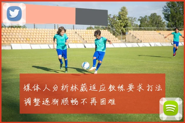 媒体人分析林葳适应教练要求打法调整逐渐顺畅不再困难