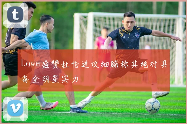 Lowe盛赞杜伦进攻细腻称其绝对具备全明星实力