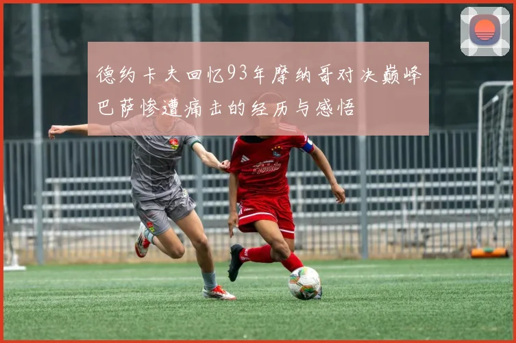 德约卡夫回忆93年摩纳哥对决巅峰巴萨惨遭痛击的经历与感悟