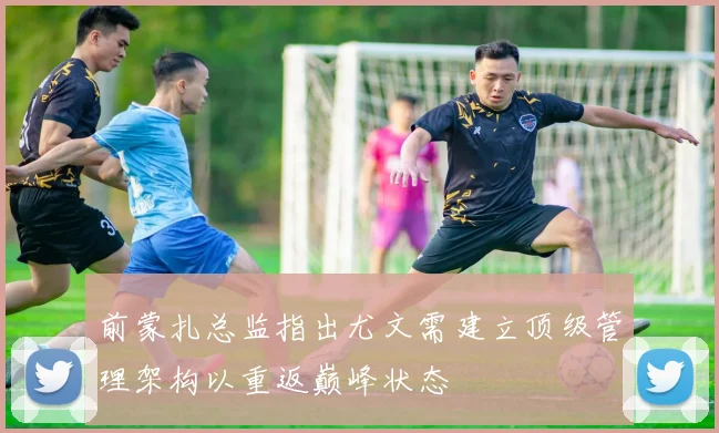 前蒙扎总监指出尤文需建立顶级管理架构以重返巅峰状态