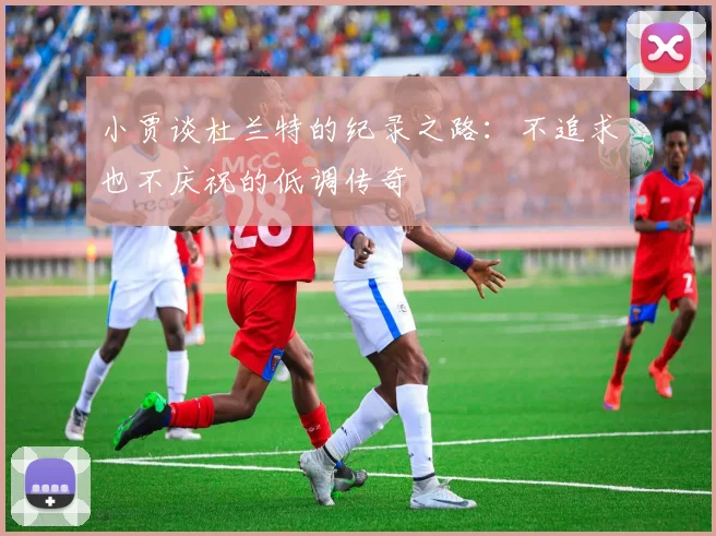 小贾谈杜兰特的纪录之路：不追求也不庆祝的低调传奇