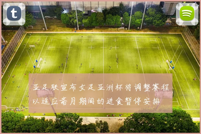 亚足联宣布女足亚洲杯将调整赛程以适应斋月期间的进食暂停安排